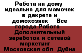  Работа на дому (идеальна для мамочек в декрете и домохозяек) - Все города Работа » Дополнительный заработок и сетевой маркетинг   . Московская обл.,Дубна г.